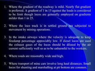 1. Where the gradient of the roadway is mild. Nearly flat gradient
   is preferred. A gradient of 1 in 15 against the loads is considered
   to be limit though locos are generally employed on gradients
   milder than 1 in 25.

2. Where the loco track is in settled ground not subjected to
   movement by mining operations.

3. In the intake airways where the velocity is adequate to keep
   firedamp percentage appreciably low. If diesel locos are used
   the exhaust gases of the locos should be diluted by the air
   current sufficiently well so as to be unharmful to the workers.

4. Where roads are reasonably wide and high.

5. Where transport of mine cars involve long haul distances. Small
   locos for shunting and marshalling at pit bottom are common.
 