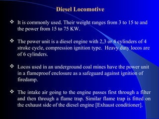 Diesel Locomotive

 It is commonly used. Their weight ranges from 3 to 15 te and
  the power from 15 to 75 KW.

 The power unit is a diesel engine with 2,3 or 4 cylinders of 4
  stroke cycle, compression ignition type. Heavy duty locos are
  of 6 cylinders.

 Locos used in an underground coal mines have the power unit
  in a flameproof enclosure as a safeguard against ignition of
  firedamp.

 The intake air going to the engine passes first through a filter
  and then through a flame trap. Similar flame trap is fitted on
  the exhaust side of the diesel engine [Exhaust conditioner].
 