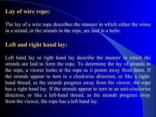 Lay of wire rope:

The lay of a wire rope describes the manner in which either the wires
in a strand, or the strands in the rope, are laid in a helix.

Left and right hand lay:

Left hand lay or right hand lay describe the manner in which the
strands are laid to form the rope. To determine the lay of strands in
the rope, a viewer looks at the rope as it points away from them. If
the strands appear to turn in a clockwise direction, or like a right-
hand thread, as the strands progress away from the viewer, the rope
has a right hand lay. If the strands appear to turn in an anti-clockwise
direction, or like a left-hand thread, as the strands progress away
from the viewer, the rope has a left hand lay.
 