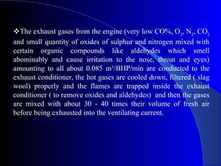 The exhaust gases from the engine (very low CO%, O2, N2, CO2
and small quantity of oxides of sulphur and nitrogen mixed with
certain organic compounds like aldehydes which smell
abominably and cause irritation to the nose, throat and eyes)
amounting to all about 0.085 m3/BHP/min are conducted to the
exhaust conditioner, the hot gases are cooled down, filtered ( slag
wool) properly and the flames are trapped inside the exhaust
conditioner ( to remove oxides and aldehydes) and then the gases
are mixed with about 30 - 40 times their volume of fresh air
before being exhausted into the ventilating current.
 