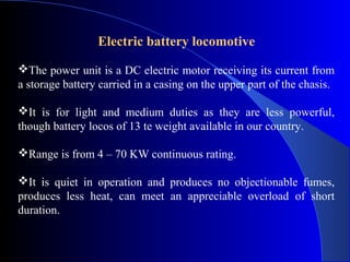 Electric battery locomotive

The power unit is a DC electric motor receiving its current from
a storage battery carried in a casing on the upper part of the chasis.

It is for light and medium duties as they are less powerful,
though battery locos of 13 te weight available in our country.

Range is from 4 – 70 KW continuous rating.

It is quiet in operation and produces no objectionable fumes,
produces less heat, can meet an appreciable overload of short
duration.
 