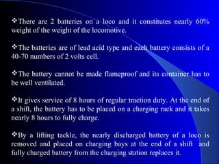 There are 2 batteries on a loco and it constitutes nearly 60%
weight of the weight of the locomotive.

The batteries are of lead acid type and each battery consists of a
40-70 numbers of 2 volts cell.

The battery cannot be made flameproof and its container has to
be well ventilated.

It gives service of 8 hours of regular traction duty. At the end of
a shift, the battery has to be placed on a charging rack and it takes
nearly 8 hours to fully charge.

By a lifting tackle, the nearly discharged battery of a loco is
removed and placed on charging bays at the end of a shift and
fully charged battery from the charging station replaces it.
 