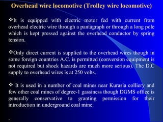 Overhead wire locomotive (Trolley wire locomotive)

It is equipped with electric motor fed with current from
overhead electric wire through a pantagraph or through a long pole
which is kept pressed against the overhead conductor by spring
tension.

Only direct current is supplied to the overhead wires though in
some foreign countries A.C. is permitted (conversion equipment is
not required but shock hazards are much more serious). The D.C
supply to overhead wires is at 250 volts.

 It is used in a number of coal mines near Kurasia colliery and
few other coal mines of degree-1 gassiness though DGMS office is
generally conservative to granting permission for their
introduction in underground coal mine.

.
 