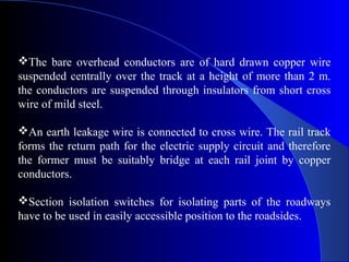 The bare overhead conductors are of hard drawn copper wire
suspended centrally over the track at a height of more than 2 m.
the conductors are suspended through insulators from short cross
wire of mild steel.

An earth leakage wire is connected to cross wire. The rail track
forms the return path for the electric supply circuit and therefore
the former must be suitably bridge at each rail joint by copper
conductors.

Section isolation switches for isolating parts of the roadways
have to be used in easily accessible position to the roadsides.
 