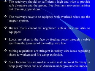  The roadways should be sufficiently high and wide to provide
  safe clearance and the ground free from any movement arising
  out of mining operations.

 The roadways have to be equipped with overhead wires and the
  support system.

 Branch roads cannot be negotiated unless they are also so
  equipped.

 Locos are taken to the face by feeding power through a cable
  reel from the terminal of the trolley wire line.

 Mining regulations are stringent in trolley wire locos regarding
  shock to workers and fire damp explosion.

 Such locomotives are used in a wide scale in West Germany in
  deep gassy mines and also American underground coal mines.
 