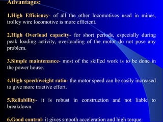 Advantages:

1.High Efficiency- of all the other locomotives used in mines,
trolley wire locomotive is more efficient.

2.High Overload capacity- for short periods, especially during
peak loading activity, overloading of the motor do not pose any
problem.

3.Simple maintenance- most of the skilled work is to be done in
the power house.

4.High speed/weight ratio- the motor speed can be easily increased
to give more tractive effort.

5.Reliability- it is robust in construction and not liable to
breakdown.

6.Good control- it gives smooth acceleration and high torque.
 