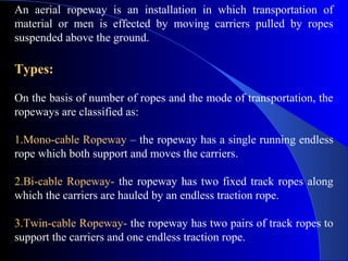 An aerial ropeway is an installation in which transportation of
material or men is effected by moving carriers pulled by ropes
suspended above the ground.

Types:

On the basis of number of ropes and the mode of transportation, the
ropeways are classified as:

1.Mono-cable Ropeway – the ropeway has a single running endless
rope which both support and moves the carriers.

2.Bi-cable Ropeway- the ropeway has two fixed track ropes along
which the carriers are hauled by an endless traction rope.

3.Twin-cable Ropeway- the ropeway has two pairs of track ropes to
support the carriers and one endless traction rope.
 