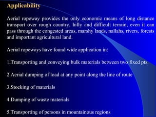 Applicability

Aerial ropeway provides the only economic means of long distance
transport over rough country, hilly and difficult terrain, even it can
pass through the congested areas, marshy lands, nallahs, rivers, forests
and important agricultural land.

Aerial ropeways have found wide application in:

1.Transporting and conveying bulk materials between two fixed pts.

2.Aerial dumping of load at any point along the line of route

3.Stocking of materials

4.Dumping of waste materials

5.Transporting of persons in mountainous regions
 
