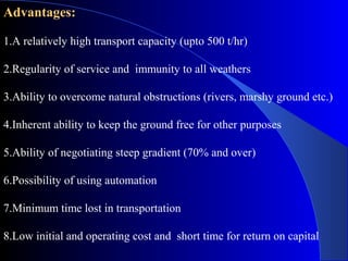 Advantages:

1.A relatively high transport capacity (upto 500 t/hr)

2.Regularity of service and immunity to all weathers

3.Ability to overcome natural obstructions (rivers, marshy ground etc.)

4.Inherent ability to keep the ground free for other purposes

5.Ability of negotiating steep gradient (70% and over)

6.Possibility of using automation

7.Minimum time lost in transportation

8.Low initial and operating cost and short time for return on capital
 
