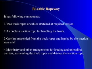 Bi-cable Ropeway

It has following components:

1.Two track ropes or cables stretched at required tension

2.An endless traction rope for handling the loads,

3.Carriers suspended from the track ropes and hauled by the traction
rope and

4.Machinery and other arrangements for loading and unloading
carriers, suspending the track ropes and driving the traction rope.
 