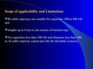 Scope of applicability and Limitations
Bi-cable ropeways are suitable for capacities 100 to 400 t/hr
and

lengths up to 6 km in one section of traction rope.

For capacities less than 100 t/hr and distances less than 300
m, bi-cable ropeway cannot provide the desirable economy.
 