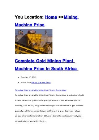 You Location: Home >>Mining
Machine Price

Complete Gold Mining Plant
Machine Price in South Africa
•

October 17, 2013

•

article from:Mining Machine Price

Complete Gold Mining Plant Machine Price in South Africa
Complete Gold Mining Plant Machine Price in South Africa introduction of gold
minerals In nature, gold most frequently happens in its native state (that is
certainly, as a metal), though normally alloyed with silver.Native gold contains
generally eight to ten percent silver, but typically a great deal more -alloys
using a silver content more than 20% are referred to as electrum.The typical
concentration of gold within the g ...

 