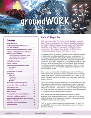 groundWORK 2012/2013			 Educator Newsletter 		 www.MiningMatters.ca 1
Ontario’s Ring of Fire
What does the term “Ring of Fire” bring to mind? Most likely, you would
think of the arc of volcanoes and sites of seismic activity that stretch along
the coastlines of the countries and continents bordering the Pacific Plate
beneath the Pacific Ocean. And you would be right. That Ring of Fire,
comprising over 450 volcanoes strung along the 40,000 km distance,
reminds us constantly of the power of the planet we live on.
But there’s another Ring of Fire, this one a Canadian story that provides another example
of Earth’s creative forces. Comprising a 2,630 sq km area of muskeg swamps in the
James Bay Lowlands in Northern Ontario, this Ring of Fire has the Canadian mining and
minerals industry twitching with excitement. Centred on McFaulds Lake in the Kenora
District, about 240 km west of James Bay and 500 km northeast of Thunder Bay, it holds
what former Northern Development, Mines and Forestry Minister Michael Gravelle calls
“one of the most promising mineral development opportunities in Ontario in more than
a century.”The area has rich mineral deposits, including chromite, copper, zinc, nickel,
platinum, vanadium, and gold.
It was a search for diamonds that revealed the region’s potential. When looking
for diamond indicators, geologists found strong indicators for minerals and metals
such as copper and zinc. The search focus shifted and in 2007, “one of the most
exciting drill holes in Canadian history” led to a major nickel, copper, platinum, and
palladium discovery.
Then, in 2008, geologists discovered, for the first time in commercial quantities in North
America, the rare mineral chromite. From chromite comes chromium, a metal used to
harden, toughen, and improve corrosion resistance in steel, producing “stainless steel.”
Alloyed with iron and nickel, it makes “nichrome,” a metal resistant to high temperatures
and used to make heating units, ovens, and other appliances. Chromium alloys are used
to “chrome plate” auto parts, appliances, and other products.
World chromite production comes mostly from four countries: South Africa,
Kazakhstan, Turkey, and India. Developing Ontario’s Ring of Fire chromite deposit
could add Canada to that list; the deposit is so significant that experts say it could
meet North America’s needs for two centuries.
There are currently only two development proposals underway in the Ring of Fire
area, but 30,000 claims are staked and 35 exploration companies are looking for
the next big discovery.
Contents
Ontario’s Ring of Fire ...............................................	1
Join Mining Matters School Programs at the
2014 PDAC Convention ...........................................	 2
Behind the Scenes: Mining Matters School Programs ..	3
Reflections on Mining Matters School Programs
at the 2012 PDAC Convention .................................	4
• A Teacher Discovers the World of Mining .........	 4
• Junior Students Have Fun Learning ................	 4
• Eye-Opener for Senior Students ......................	5
Field Trip Subsidies Available .....................................	5
Potential in Nunavut ...............................................	 5
Learning Opportunities outside the Classroom ...........	6
• For Teachers ..................................................	6
• For All ...........................................................	6
The ROM–Rocks and Minerals! ...............................	7
Resources 4 U .......................................................	8
• Web Sites .....................................................	8
• Publications ..................................................	8
• Multimedia ...................................................	8
• Careers ........................................................	9
Mining Matters and Aboriginal Education ................	9
Gem and Mineral Shows across Canada .................	 10
Teacher’s Mining Tour ..............................................	10
Teacher Training Workshops ...................................	10
WHERE Challenge .....................................................	 11
University of Toronto Science Camp Rocks! .............	11
Putting Earth into Science: Activities 4 U..................	12
Geophysics Activity: Discovering Optical Properties
of Rocks and Minerals .............................................	12
Geochemical Activity: Testing Solubility ..................	 14
Contact Information .................................................	16
 