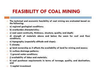 FEASIBILITY OF COAL MINING
 The technical and economic feasibility of coal mining are evaluated based on
the following:
 a) regional geological conditions;
 b) overburden characteristics;
 c) coal seam continuity, thickness, structure, quality, and depth;
 d) strength of materials above and below the seam for roof and floor
conditions;
 e) topography (especially altitude and slope);
 f) climate;
 g) land ownership as it affects the availability of land for mining and access;
 h) surface drainage patterns;
 i) ground water conditions;
 j) availability of labor and materials;
 k) coal purchaser requirements in terms of tonnage, quality, and destination;
and
 l) capital investment
 
