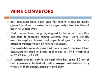 MINE CONVEYORS
 Belt conveyors have been used for mineral transport below
ground in mines. It started more vigorously after the time of
the First World War.
 Their use continued to grow, aligned to the move from pillar
and stall to longwall mining systems. They were initially
used to replace horses and rope haulages for the more
efficient transportation of minerals in mines.
 The available records show that there were 1356 km of belt
conveyors installed in British coal mines in 1948 which rose
to 2692 km by 1953.
 A typical present-day large coal mine has some 30 km of
belt conveyors. Individual belt conveyor installations vary
widely in their design, capacity and duty.
 