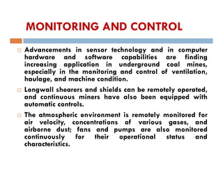 MONITORING AND CONTROL
 Advancements in sensor technology and in computer
hardware and software capabilities are finding
increasing application in underground coal mines,
especially in the monitoring and control of ventilation,
haulage, and machine condition.
 Longwall shearers and shields can be remotely operated,
and continuous miners have also been equipped with
automatic controls.
 The atmospheric environment is remotely monitored for
air velocity, concentrations of various gases, and
airborne dust; fans and pumps are also monitored
continuously for their operational status and
characteristics.
 