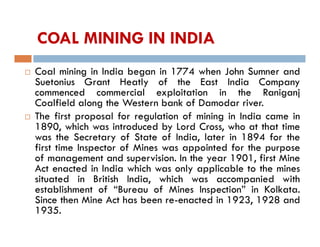 COAL MINING IN INDIA
 Coal mining in India began in 1774 when John Sumner and
Suetonius Grant Heatly of the East India Company
commenced commercial exploitation in the Raniganj
Coalfield along the Western bank of Damodar river.
 The first proposal for regulation of mining in India came in
1890, which was introduced by Lord Cross, who at that time
was the Secretary of State of India, later in 1894 for the
first time Inspector of Mines was appointed for the purpose
of management and supervision. In the year 1901, first Mine
Act enacted in India which was only applicable to the mines
situated in British India, which was accompanied with
establishment of “Bureau of Mines Inspection” in Kolkata.
Since then Mine Act has been re-enacted in 1923, 1928 and
1935.
 