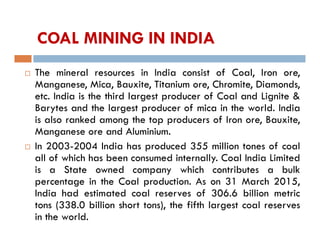 COAL MINING IN INDIA
 The mineral resources in India consist of Coal, Iron ore,
Manganese, Mica, Bauxite, Titanium ore, Chromite, Diamonds,
etc. India is the third largest producer of Coal and Lignite &
Barytes and the largest producer of mica in the world. India
is also ranked among the top producers of Iron ore, Bauxite,
Manganese ore and Aluminium.
 In 2003-2004 India has produced 355 million tones of coal
all of which has been consumed internally. Coal India Limited
is a State owned company which contributes a bulk
percentage in the Coal production. As on 31 March 2015,
India had estimated coal reserves of 306.6 billion metric
tons (338.0 billion short tons), the fifth largest coal reserves
in the world.
 