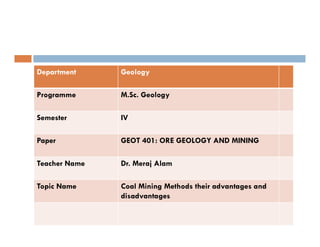 Department Geology
Programme M.Sc. Geology
Semester IV
Paper GEOT 401: ORE GEOLOGY AND MINING
Teacher Name Dr. Meraj Alam
Topic Name Coal Mining Methods their advantages and
disadvantages
 
