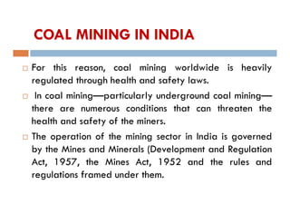 COAL MINING IN INDIA
 For this reason, coal mining worldwide is heavily
regulated through health and safety laws.
 In coal mining—particularly underground coal mining—
there are numerous conditions that can threaten the
health and safety of the miners.
 The operation of the mining sector in India is governed
by the Mines and Minerals (Development and Regulation
Act, 1957, the Mines Act, 1952 and the rules and
regulations framed under them.
 