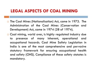 LEGAL ASPECTS OF COAL MINING
 The Coal Mines (Nationalisation) Act, came in 1973. The
Administration of the Coal Mines (Conservation and
Development) Act, came in 1974 (28 of 1974).
 Coal mining, world over, is highly regulated industry due
to presence of many inherent, operational and
occupational hazards. Coal Mine Safety Legislation in
India is one of the most comprehensive and pervasive
statutory framework for ensuring occupational health
and safety (OHS). Compliance of these safety statutes is
mandatory.
 