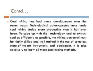 Contd…
 Coal mining has had many developments over the
recent years. Technological advancements have made
coal mining today more productive than it has ever
been. To cope up with the technology and to extract
coal as efficiently as possible, the mining personnel must
be highly skilled and well trained in the use of complex,
state-of-the-art instruments and equipment. It is also
necessary to know all these coal mining methods.
 