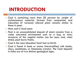 INTRODUCTION
 Coal is containing more than 50 percent by weight of
carbonaceous material, formed from compaction and
induration of variously altered plant remains similar to
those in peat.
 Most coal is fossil peat.
 Peat is an unconsolidated deposit of plant remains from a
water saturated environment such as a bog or mire;
structures of the vegetal matter can be seen, and, when
dried, peat burns freely.
 Coal is the most abundant fossil fuel on Earth.
 Coal is found in beds or seams interstratified with shales,
clays, sandstones, or limestones (rarely). The Coal deposits
in India are of two distinct geological ages.
 