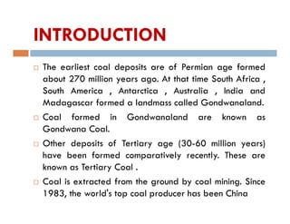 INTRODUCTION
 The earliest coal deposits are of Permian age formed
about 270 million years ago. At that time South Africa ,
South America , Antarctica , Australia , India and
Madagascar formed a landmass called Gondwanaland.
 Coal formed in Gondwanaland are known as
Gondwana Coal.
 Other deposits of Tertiary age (30-60 million years)
have been formed comparatively recently. These are
known as Tertiary Coal .
 Coal is extracted from the ground by coal mining. Since
1983, the world's top coal producer has been China
 