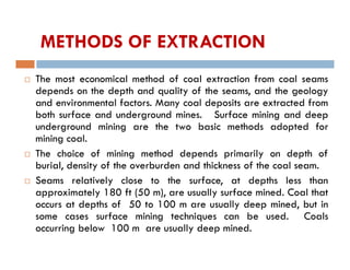 METHODS OF EXTRACTION
 The most economical method of coal extraction from coal seams
depends on the depth and quality of the seams, and the geology
and environmental factors. Many coal deposits are extracted from
both surface and underground mines. Surface mining and deep
underground mining are the two basic methods adopted for
mining coal.
 The choice of mining method depends primarily on depth of
burial, density of the overburden and thickness of the coal seam.
 Seams relatively close to the surface, at depths less than
approximately 180 ft (50 m), are usually surface mined. Coal that
occurs at depths of 50 to 100 m are usually deep mined, but in
some cases surface mining techniques can be used. Coals
occurring below 100 m are usually deep mined.
 