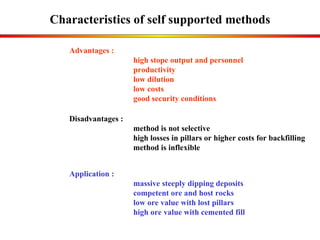 Characteristics of self supported methods Application : massive steeply dipping deposits competent ore and host rocks low ore value with lost pillars high ore value with cemented fill Advantages :  high stope output and personnel  productivity low dilution low costs good security conditions Disadvantages : method is not selective  high losses in pillars or higher costs for backfilling method is inflexible 