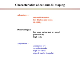 Characteristics of cut-and-fill stoping Application : competent ore weak host rocks high ore value deposit can be irregular Advantages :  method is selective low dilution and losses flexibility Disadvantages : low  stope output and personnel  productivity  high costs 