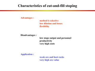 Characteristics of cut-and-fill stoping Application : weak ore and host rocks very high ore value Advantages :  method is selective low dilution and losses flexibility Disadvantages : low  stope output and personnel  productivity  very high costs 