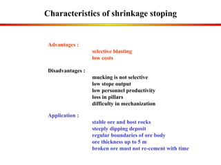 Characteristics of  shrinkage  stoping Application : stable ore and host rocks steeply dipping deposit regular boundaries of ore body ore thickness up to 5 m broken ore must not re-cement with time Advantages :  selective blasting low costs Disadvantages : mucking  is not selective  low  stope output  low personnel productivity  loss in pillars difficulty in mechanization 