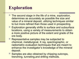 Exploration
 The second stage in the life of a mine, exploration,
determines as accurately as possible the size and
value of a mineral deposit, utilizing techniques similar
to but more refined than those used in prospecting.
 Exploration generally shifts to surface and subsurface
locations, using a variety of measurements to obtain
a more positive picture of the extent and grade of the
ore body.
 Representative samples may be subjected to
chemical, metallurgical, X ray, spectrographic, or
radiometric evaluation techniques that are meant to
enhance the investigator’s knowledge of the mineral
deposit.
 Samples are also obtained by chipping outcrops,
trenching, tunneling,and drilling methods.
 