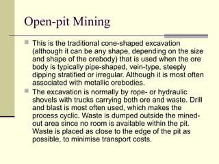 Open-pit Mining
 This is the traditional cone-shaped excavation
(although it can be any shape, depending on the size
and shape of the orebody) that is used when the ore
body is typically pipe-shaped, vein-type, steeply
dipping stratified or irregular. Although it is most often
associated with metallic orebodies.
 The excavation is normally by rope- or hydraulic
shovels with trucks carrying both ore and waste. Drill
and blast is most often used, which makes the
process cyclic. Waste is dumped outside the mined-
out area since no room is available within the pit.
Waste is placed as close to the edge of the pit as
possible, to minimise transport costs.
 