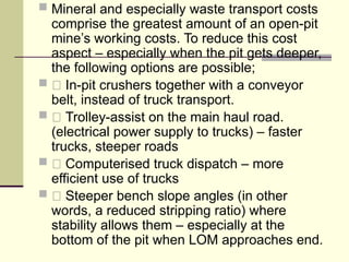  Mineral and especially waste transport costs
comprise the greatest amount of an open-pit
mine’s working costs. To reduce this cost
aspect – especially when the pit gets deeper,
the following options are possible;
 􀂃 In-pit crushers together with a conveyor
belt, instead of truck transport.
 􀂃 Trolley-assist on the main haul road.
(electrical power supply to trucks) – faster
trucks, steeper roads
 􀂃 Computerised truck dispatch – more
efficient use of trucks
 􀂃 Steeper bench slope angles (in other
words, a reduced stripping ratio) where
stability allows them – especially at the
bottom of the pit when LOM approaches end.
 