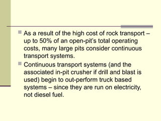  As a result of the high cost of rock transport –
up to 50% of an open-pit’s total operating
costs, many large pits consider continuous
transport systems.
 Continuous transport systems (and the
associated in-pit crusher if drill and blast is
used) begin to out-perform truck based
systems – since they are run on electricity,
not diesel fuel.
 