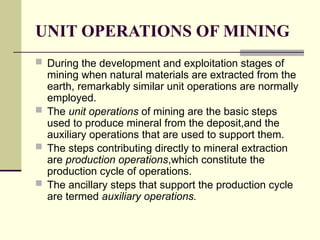 UNIT OPERATIONS OF MINING
 During the development and exploitation stages of
mining when natural materials are extracted from the
earth, remarkably similar unit operations are normally
employed.
 The unit operations of mining are the basic steps
used to produce mineral from the deposit,and the
auxiliary operations that are used to support them.
 The steps contributing directly to mineral extraction
are production operations,which constitute the
production cycle of operations.
 The ancillary steps that support the production cycle
are termed auxiliary operations.
 