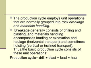  The production cycle employs unit operations
that are normally grouped into rock breakage
and materials handling.
 Breakage generally consists of drilling and
blasting, and materials handling
encompasses loading or excavation and
haulage (horizontal transport) and sometimes
hoisting (vertical or inclined transport).
Thus,the basic production cycle consists of
these unit operations:
Production cycle= drill + blast + load + haul
 