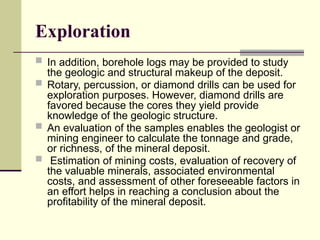 Exploration
 In addition, borehole logs may be provided to study
the geologic and structural makeup of the deposit.
 Rotary, percussion, or diamond drills can be used for
exploration purposes. However, diamond drills are
favored because the cores they yield provide
knowledge of the geologic structure.
 An evaluation of the samples enables the geologist or
mining engineer to calculate the tonnage and grade,
or richness, of the mineral deposit.
 Estimation of mining costs, evaluation of recovery of
the valuable minerals, associated environmental
costs, and assessment of other foreseeable factors in
an effort helps in reaching a conclusion about the
profitability of the mineral deposit.
 