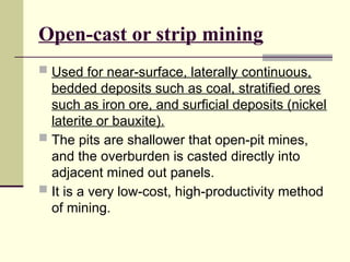 Open-cast or strip mining
 Used for near-surface, laterally continuous,
bedded deposits such as coal, stratified ores
such as iron ore, and surficial deposits (nickel
laterite or bauxite).
 The pits are shallower that open-pit mines,
and the overburden is casted directly into
adjacent mined out panels.
 It is a very low-cost, high-productivity method
of mining.
 