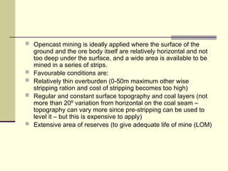  Opencast mining is ideally applied where the surface of the
ground and the ore body itself are relatively horizontal and not
too deep under the surface, and a wide area is available to be
mined in a series of strips.
 Favourable conditions are:
 Relatively thin overburden (0-50m maximum other wise
stripping ration and cost of stripping becomes too high)
 Regular and constant surface topography and coal layers (not
more than 20º variation from horizontal on the coal seam –
topography can vary more since pre-stripping can be used to
level it – but this is expensive to apply)
 Extensive area of reserves (to give adequate life of mine (LOM)
 