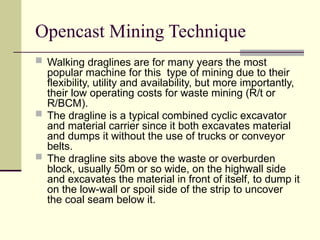 Opencast Mining Technique
 Walking draglines are for many years the most
popular machine for this type of mining due to their
flexibility, utility and availability, but more importantly,
their low operating costs for waste mining (R/t or
R/BCM).
 The dragline is a typical combined cyclic excavator
and material carrier since it both excavates material
and dumps it without the use of trucks or conveyor
belts.
 The dragline sits above the waste or overburden
block, usually 50m or so wide, on the highwall side
and excavates the material in front of itself, to dump it
on the low-wall or spoil side of the strip to uncover
the coal seam below it.
 
