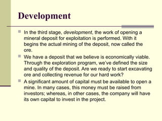 Development
 In the third stage, development, the work of opening a
mineral deposit for exploitation is performed. With it
begins the actual mining of the deposit, now called the
ore.
 We have a deposit that we believe is economically viable.
Through the exploration program, we’ve defined the size
and quality of the deposit. Are we ready to start excavating
ore and collecting revenue for our hard work?
 A significant amount of capital must be available to open a
mine. In many cases, this money must be raised from
investors; whereas, in other cases, the company will have
its own capital to invest in the project.
 