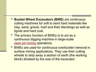  Bucket Wheel Excavators (BWE) are continuous
cutting machines for soft to semi hard materials like
clay, sand, gravel, marl and their blendings as well as
lignite and hard coal.
 The primary function of BWEs is to act as a
continuous digging machine in large-scale
open pit mining operations.
 BWEs are used for continuous overburden removal in
surface mining applications. They use their cutting
wheels to strip away a section of earth (the working
block) dictated by the size of the excavator.
 