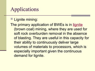 Applications
 Lignite mining:
The primary application of BWEs is in lignite
(brown coal) mining, where they are used for
soft rock overburden removal in the absence
of blasting. They are useful in this capacity for
their ability to continuously deliver large
volumes of materials to processors, which is
especially important given the continuous
demand for lignite.
 