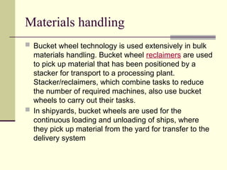 Materials handling
 Bucket wheel technology is used extensively in bulk
materials handling. Bucket wheel reclaimers are used
to pick up material that has been positioned by a
stacker for transport to a processing plant.
Stacker/reclaimers, which combine tasks to reduce
the number of required machines, also use bucket
wheels to carry out their tasks.
 In shipyards, bucket wheels are used for the
continuous loading and unloading of ships, where
they pick up material from the yard for transfer to the
delivery system
 