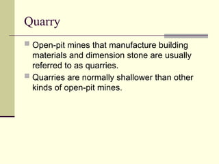 Quarry
 Open-pit mines that manufacture building
materials and dimension stone are usually
referred to as quarries.
 Quarries are normally shallower than other
kinds of open-pit mines.
 