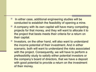  In either case, additional engineering studies will be
conducted to establish the feasibility of opening a mine.
 A company with its own capital will have many competing
projects for that money, and they will want to allocate it to
the project that bests meets their criteria for a return on
their capital.
 Investors, on the other hand, will also want to understand
the income potential of their investment. And in either
scenario, both will want to understand the risks associated
with the project. Consequently, we will have to perform a
prefeasibility study to satisfy either potential investors or
the company’s board of directors, that we have a deposit
with good potential to provide a return on the investment
of their money.
 