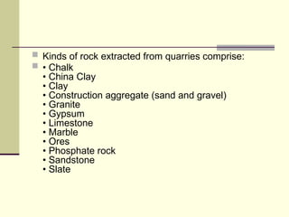  Kinds of rock extracted from quarries comprise:
 • Chalk
• China Clay
• Clay
• Construction aggregate (sand and gravel)
• Granite
• Gypsum
• Limestone
• Marble
• Ores
• Phosphate rock
• Sandstone
• Slate
 